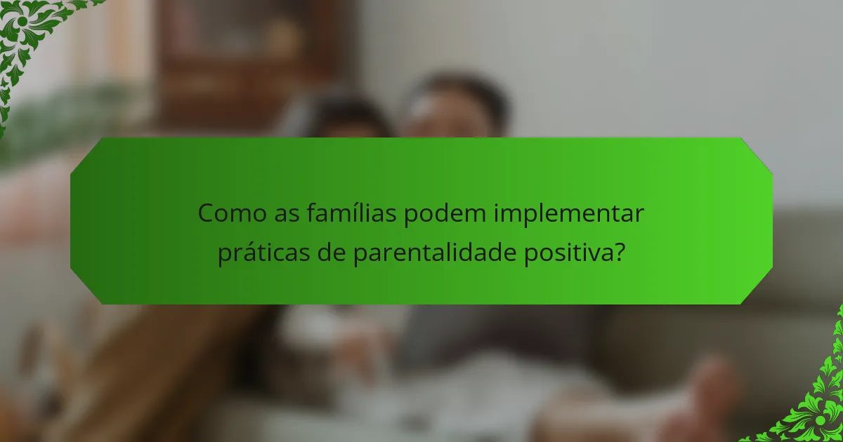 Como as famílias podem implementar práticas de parentalidade positiva?
