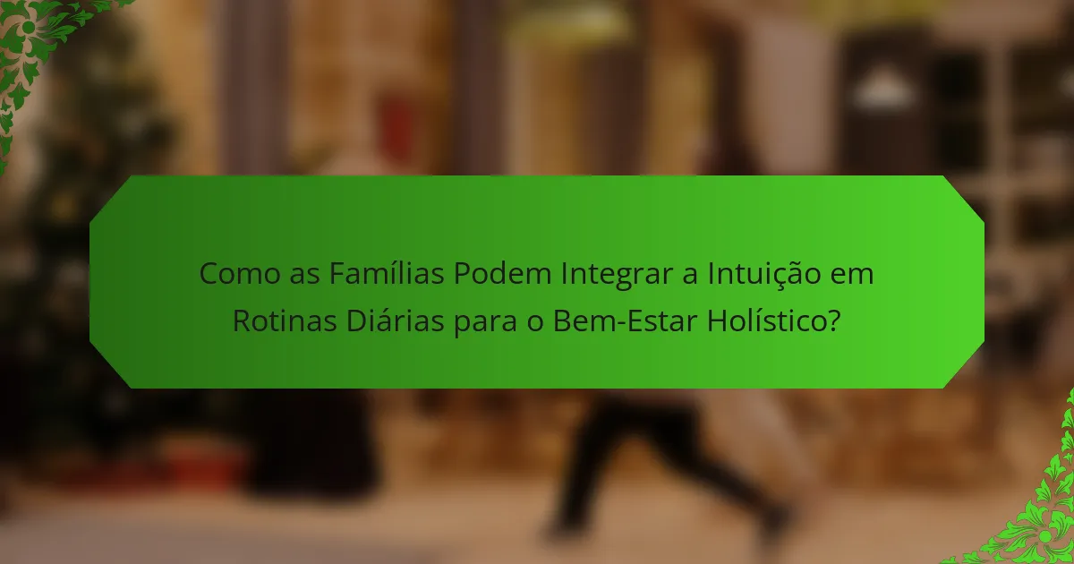 Como as Famílias Podem Integrar a Intuição em Rotinas Diárias para o Bem-Estar Holístico?