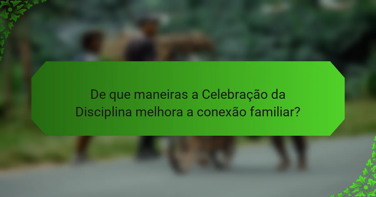 De que maneiras a Celebração da Disciplina melhora a conexão familiar?