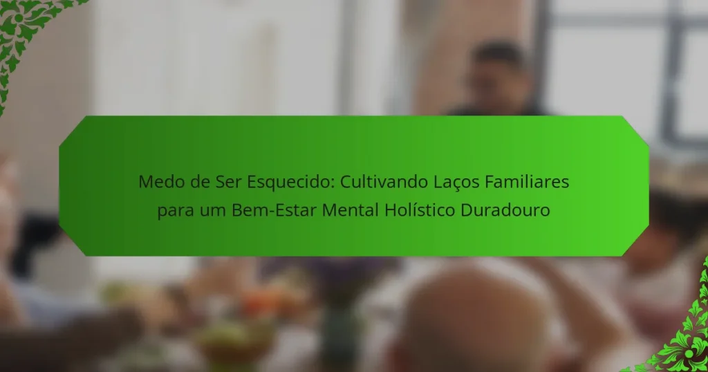 Medo de Ser Esquecido: Cultivando Laços Familiares para um Bem-Estar Mental Holístico Duradouro