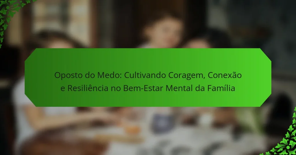 Oposto do Medo: Cultivando Coragem, Conexão e Resiliência no Bem-Estar Mental da Família