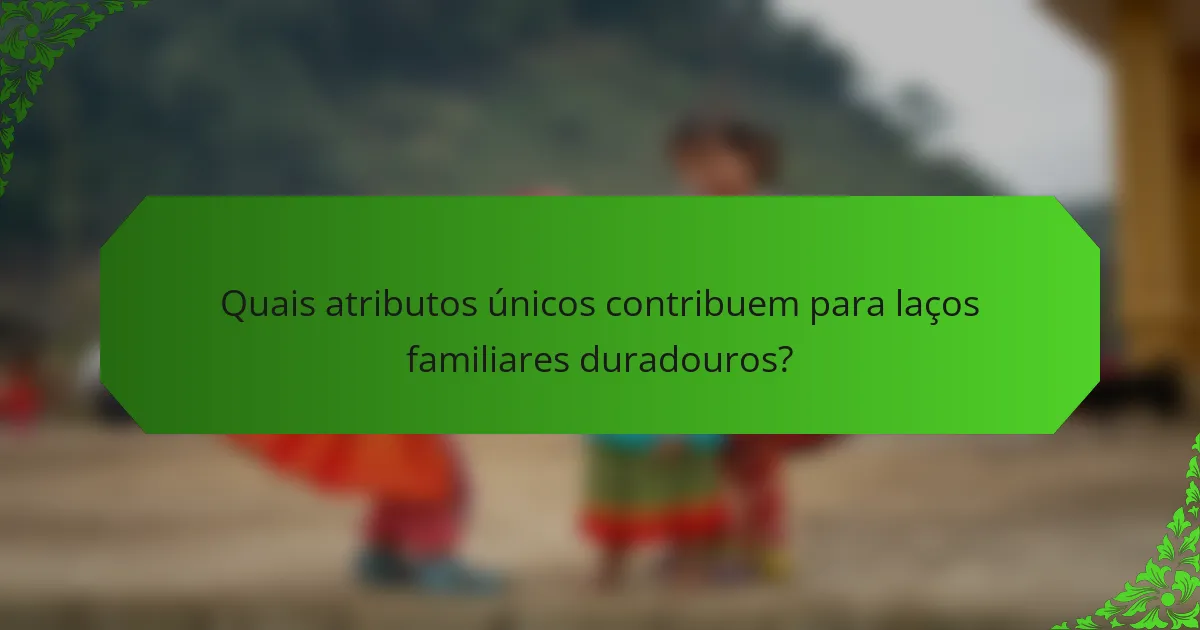 Quais atributos únicos contribuem para laços familiares duradouros?