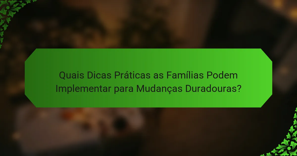 Quais Dicas Práticas as Famílias Podem Implementar para Mudanças Duradouras?