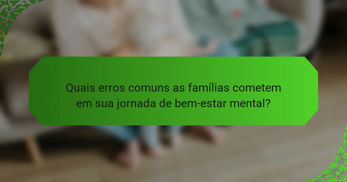 Quais erros comuns as famílias cometem em sua jornada de bem-estar mental?