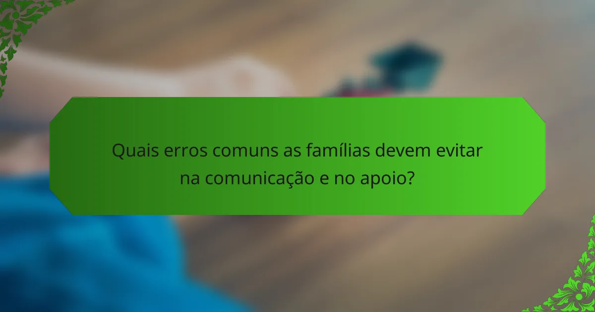 Quais erros comuns as famílias devem evitar na comunicação e no apoio?