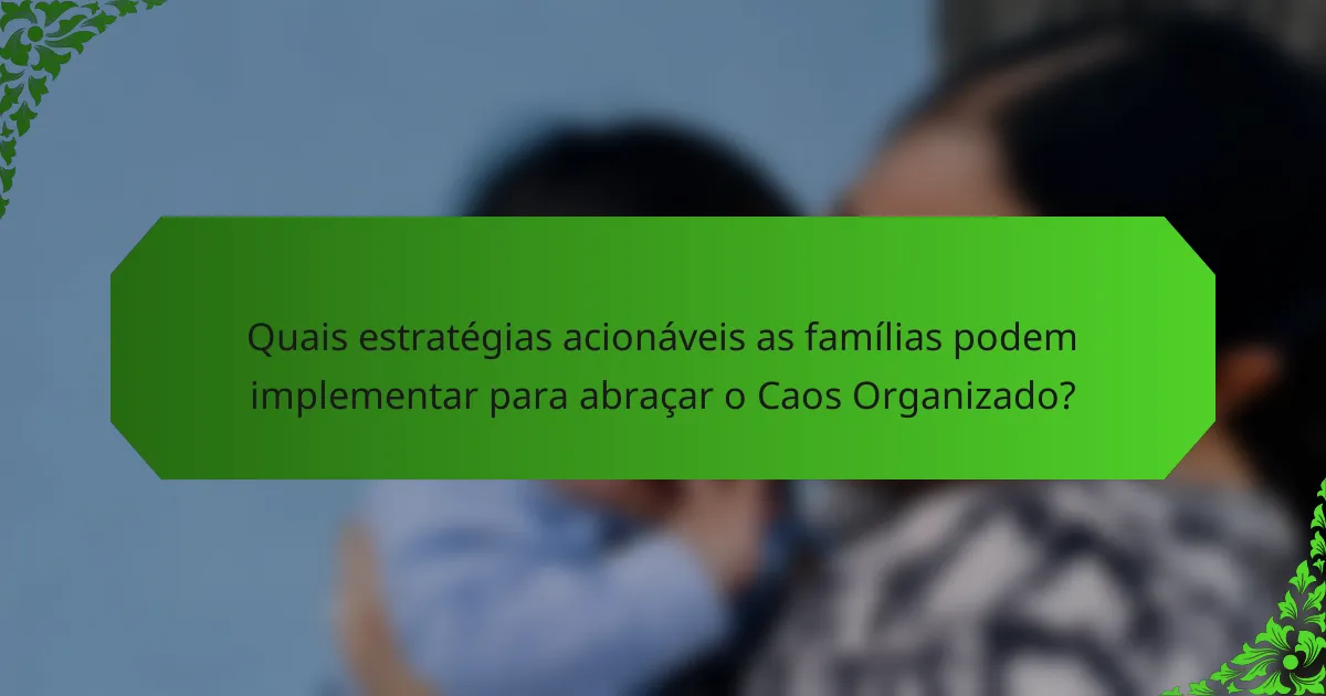 Quais estratégias acionáveis as famílias podem implementar para abraçar o Caos Organizado?