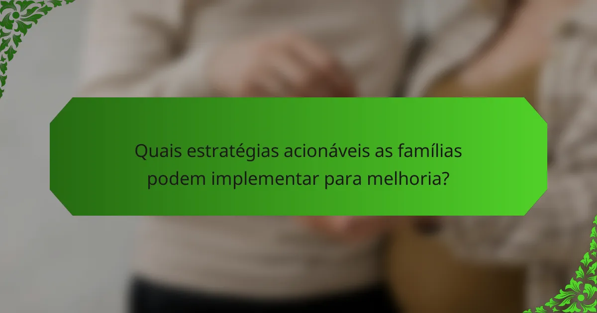 Quais estratégias acionáveis as famílias podem implementar para melhoria?