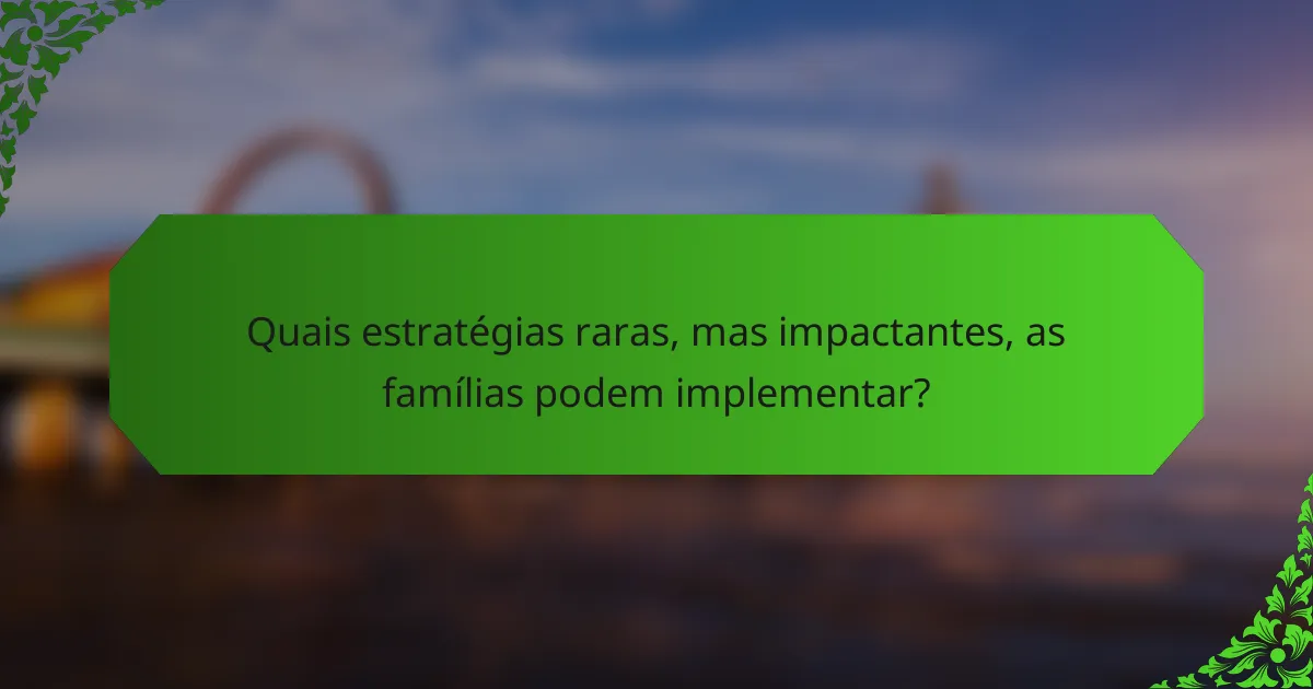 Quais estratégias raras, mas impactantes, as famílias podem implementar?