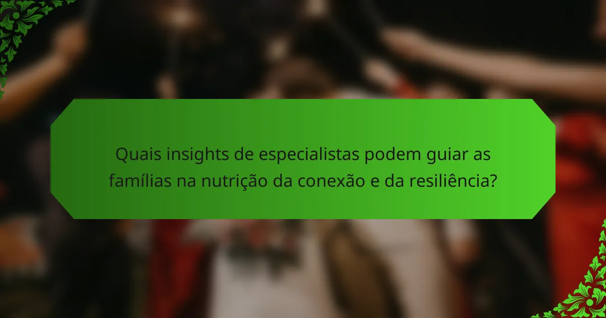 Quais insights de especialistas podem guiar as famílias na nutrição da conexão e da resiliência?