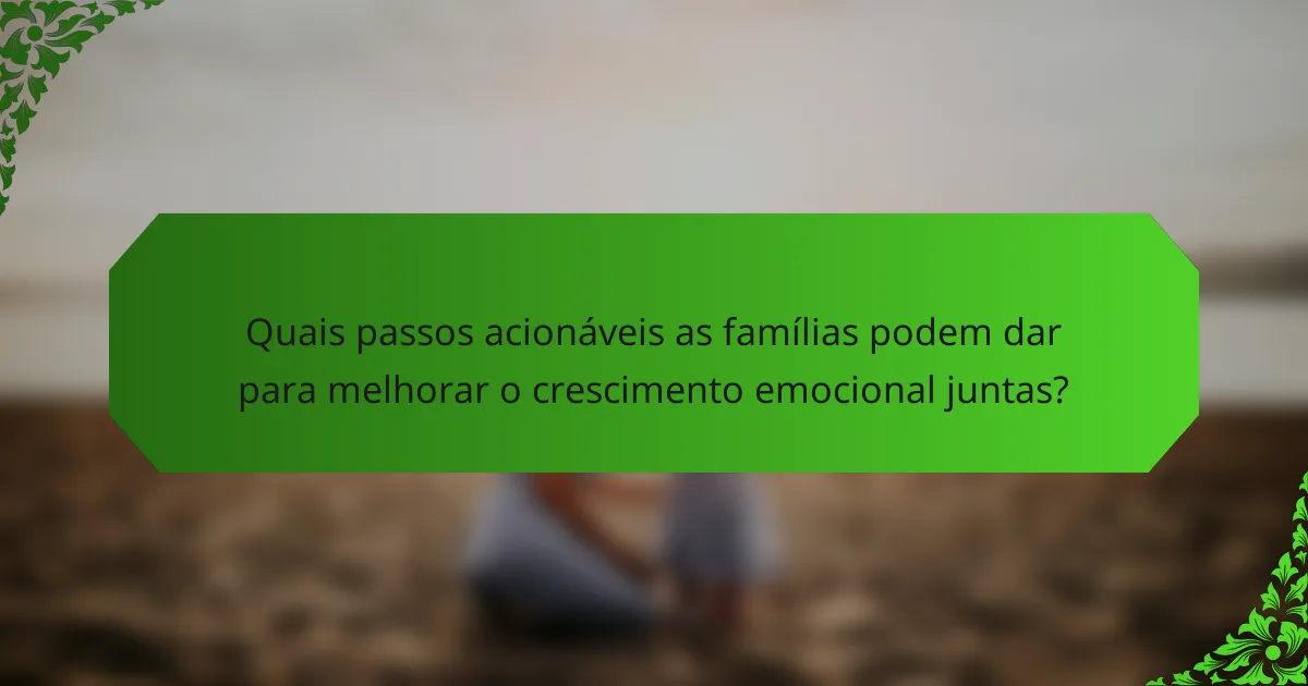 Quais passos acionáveis as famílias podem dar para melhorar o crescimento emocional juntas?