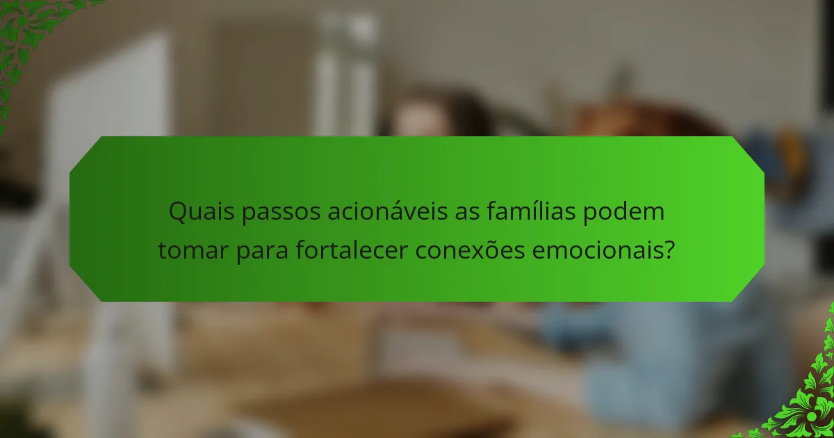 Quais passos acionáveis as famílias podem tomar para fortalecer conexões emocionais?
