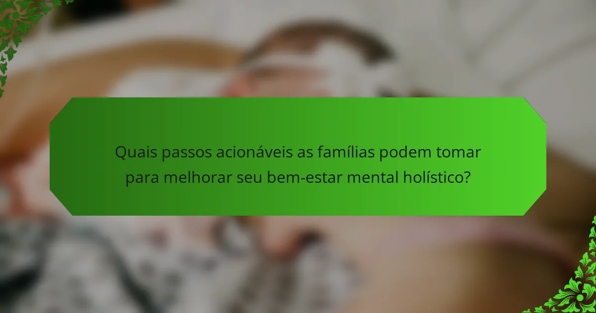Quais passos acionáveis as famílias podem tomar para melhorar seu bem-estar mental holístico?