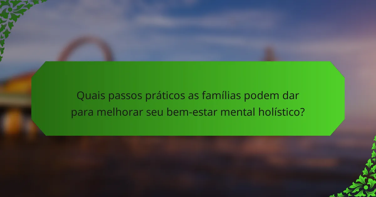 Quais passos práticos as famílias podem dar para melhorar seu bem-estar mental holístico?