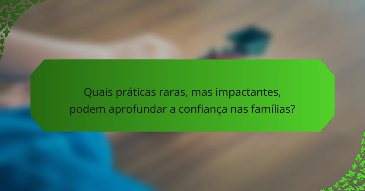 Quais práticas raras, mas impactantes, podem aprofundar a confiança nas famílias?