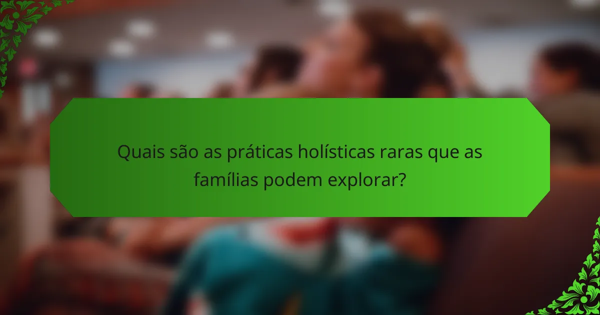 Quais são as práticas holísticas raras que as famílias podem explorar?