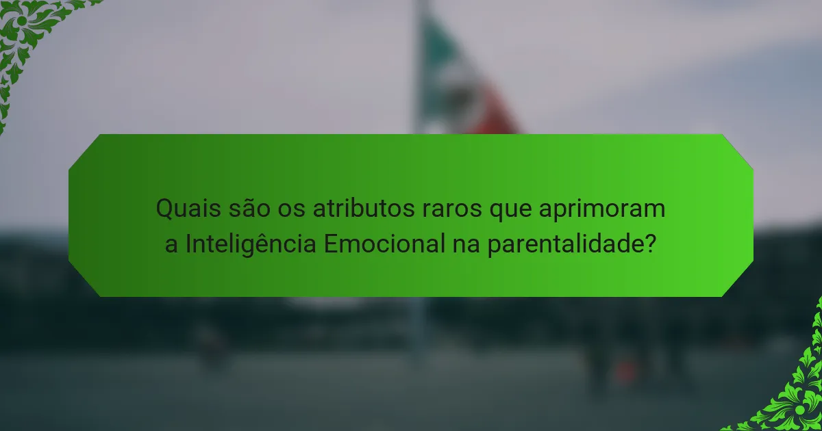 Quais são os atributos raros que aprimoram a Inteligência Emocional na parentalidade?