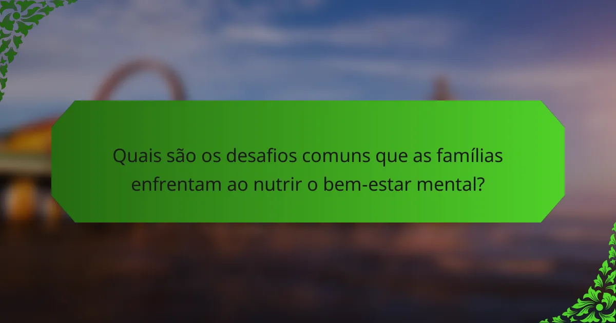 Quais são os desafios comuns que as famílias enfrentam ao nutrir o bem-estar mental?