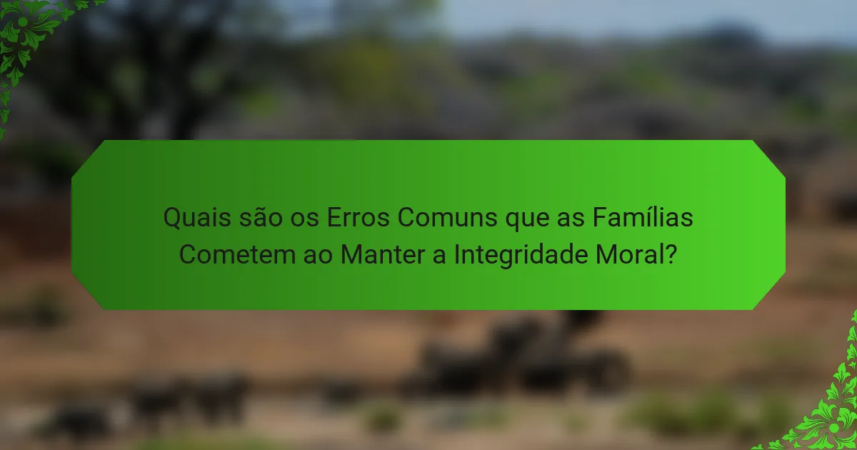Quais são os Erros Comuns que as Famílias Cometem ao Manter a Integridade Moral?